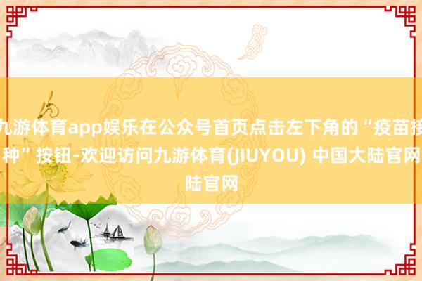九游体育app娱乐在公众号首页点击左下角的“疫苗接种”按钮-欢迎访问九游体育(JIUYOU) 中国大陆官网
