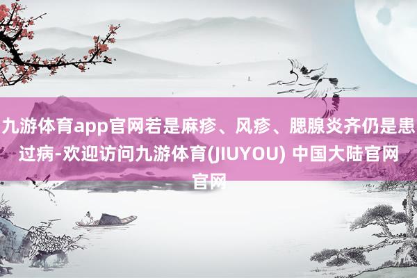 九游体育app官网若是麻疹、风疹、腮腺炎齐仍是患过病-欢迎访问九游体育(JIUYOU) 中国大陆官网