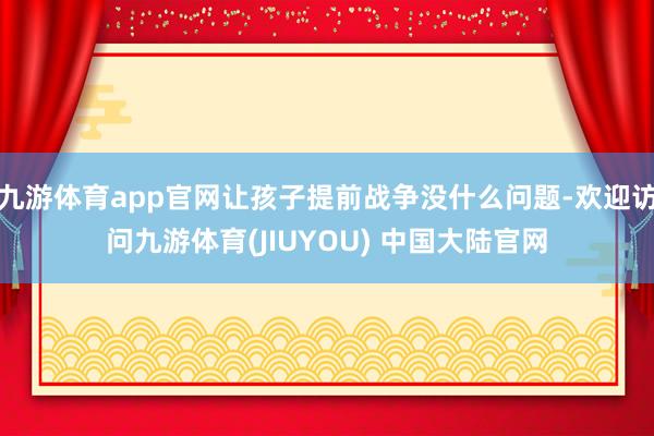 九游体育app官网让孩子提前战争没什么问题-欢迎访问九游体育(JIUYOU) 中国大陆官网