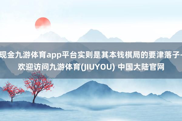 现金九游体育app平台实则是其本钱棋局的要津落子-欢迎访问九游体育(JIUYOU) 中国大陆官网