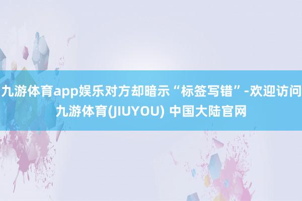 九游体育app娱乐对方却暗示“标签写错”-欢迎访问九游体育(JIUYOU) 中国大陆官网