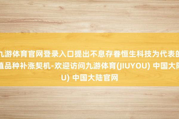 九游体育官网登录入口提出不息存眷恒生科技为代表的低估值品种补涨契机-欢迎访问九游体育(JIUYOU) 中国大陆官网