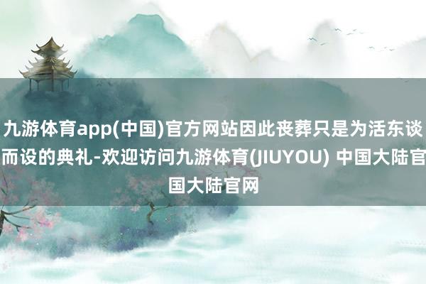 九游体育app(中国)官方网站因此丧葬只是为活东谈主而设的典礼-欢迎访问九游体育(JIUYOU) 中国大陆官网