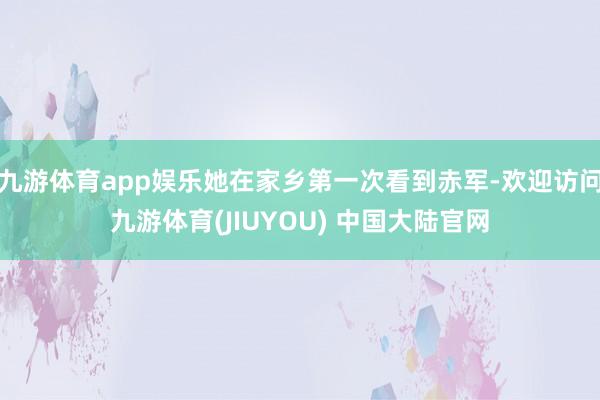 九游体育app娱乐她在家乡第一次看到赤军-欢迎访问九游体育(JIUYOU) 中国大陆官网