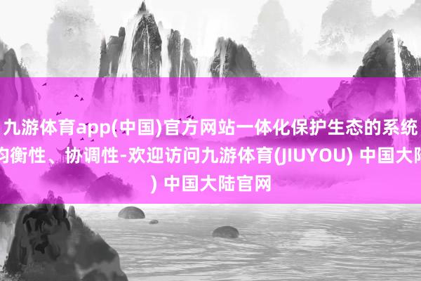 九游体育app(中国)官方网站一体化保护生态的系统性、均衡性、协调性-欢迎访问九游体育(JIUYOU) 中国大陆官网