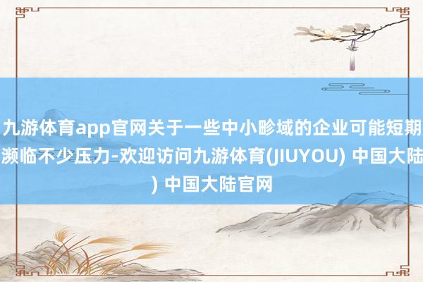 九游体育app官网关于一些中小畛域的企业可能短期内会濒临不少压力-欢迎访问九游体育(JIUYOU) 中国大陆官网