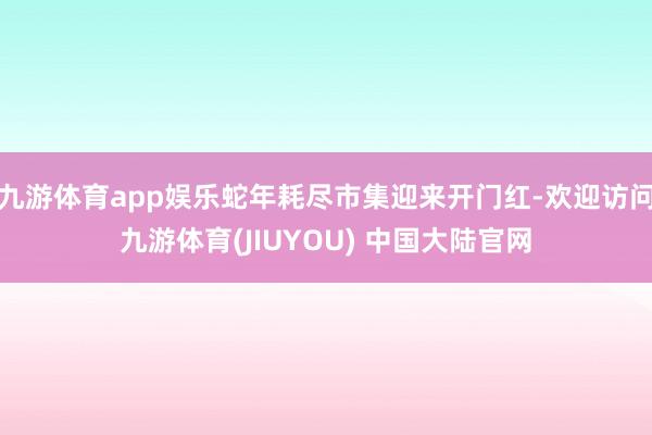 九游体育app娱乐蛇年耗尽市集迎来开门红-欢迎访问九游体育(JIUYOU) 中国大陆官网